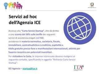 Accesso alla “Carta Servizi Startup”, che dà diritto
a uno sconto del 30% sulle tariffe dei seguenti
servizi di assistenza erogati dall’ICE:
assistenza in materia normativa, societaria, fiscale,
immobiliare, contrattualistica e creditizia, ospitalità a
titolo gratuito presso fiere e manifestazioni internazionali, attività per
favorire incontro con potenziali investitori.
Per richiedere la Carta, le imprese interessate devono rivolgersi al
seguente contatto, specificando in oggetto “Richiesta Carta Servizi
Startup”:
ICE Agenzia – startup@ice.it
Servizi ad hoc
dell’Agenzia ICE
 