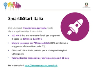 Uno schema di finanziamento agevolato rivolto
alle startup innovative di tutta Italia.
• 200 mln € fino a esaurimento fondi, per programmi
di spesa tra 100mila e 1,5 mln €
• Mutui a tasso zero per 70% spesa totale (80% per startup a
maggioranza femminile o under 35)
• Quota del 20% a fondo perduto per le startup delle regioni
Convergenza
• Tutoring tecnico-gestionale per startup con meno di 12 mesi
Per informazioni: http://www.smartstart.invitalia.it
Smart&Start Italia
 