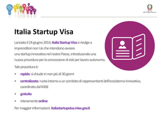 Lanciatoil24giugno2014,ItaliaStartupVisasirivolgea
imprenditorinonUecheintendonoavviare
unastartupinnovativanelnostroPaese,introducendouna
nuovaproceduraperlaconcessionedivistiperlavoroautonomo.
Taleproceduraè:
• rapida:sichiudeinnonpiùdi30giorni
• centralizzata:ruotaintornoauncomitatodirappresentantidell’ecosistemainnovativo,
coordinatodalMiSE
• gratuita
• interamenteonline
Permaggiorinformazioni:italiastartupvisa.mise.gov.it
Italia Startup Visa
 