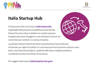 Il23dicembre2014,conillanciodiItaliaStartupHub,
l’applicabilitàdellaprocedurasemplificataprevistadaItalia
StartupVisavieneestesaaicittadininonUegiàinpossesso
diregolarepermessodisoggiornoecheintendonorimanerenel
nostroPaesepercostituireunastartupinnovativa.
LaproceduraISHpermettediconvertireilprecedentepermesso(ottenuto,
adesempio,perragionidistudio)inun«permessoperlavoroautonomostartup»senza
doverusciredalterritorioitalianoe godendodellestessemodalitàacceleratee
semplificateriservateaibeneficiaridivististartup.
Permaggioriinformazioni:italiastartuphub.mise.gov.it
Italia Startup Hub
 