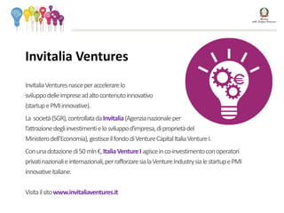 InvitaliaVenturesnasceperaccelerarelo
sviluppodelleimpreseadaltocontenutoinnovativo
(startupePMIinnovative).
La società(SGR),controllatadaInvitalia(Agenzianazionaleper
l’attrazionedegliinvestimentielosviluppod'impresa,diproprietàdel
Ministerodell’Economia),gestisceilfondodiVentureCapitalItaliaVentureI.
Conunadotazionedi50mln€,ItaliaVentureIagisceinco-investimentoconoperatori
privatinazionalieinternazionali,perrafforzaresialaVentureIndustrysialestartupePMI
innovativeitaliane.
Visitailsitowww.invitaliaventures.it
Invitalia Ventures
 