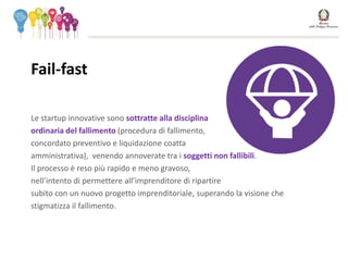 Le startup innovative sono sottratte alla disciplina
ordinaria del fallimento (procedura di fallimento,
concordato preventivo e liquidazione coatta
amministrativa), venendo annoverate tra i soggetti non fallibili.
Il processo è reso più rapido e meno gravoso,
nell’intento di permettere all’imprenditore di ripartire
subito con un nuovo progetto imprenditoriale, superando la visione che
stigmatizza il fallimento.
Fail-fast
 