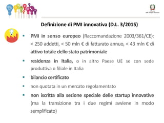  PMI in senso europeo (Raccomandazione 2003/361/CE):
< 250 addetti, < 50 mln € di fatturato annuo, < 43 mln € di
attivo totale dello stato patrimoniale
 residenza in Italia, o in altro Paese UE se con sede
produttiva o filiale in Italia
 bilancio certificato
 non quotata in un mercato regolamentato
 non iscritta alla sezione speciale delle startup innovative
(ma la transizione tra i due regimi avviene in modo
semplificato)
Definizione di PMI innovativa (D.L. 3/2015)
 