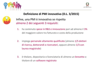 1. ha sostenuto spese in R&S e innovazione pari ad almeno il 3%
del maggiore valore tra fatturato e costo della produzione
2. impiega personale altamente qualificato (almeno 1/5 dottori
di ricerca, dottorandi o ricercatori, oppure almeno 1/3 con
laurea magistrale)
3. è titolare, depositaria o licenziataria di almeno un brevetto o
titolare di un software registrato
Infine, una PMI è innovativa se rispetta
almeno 2 dei seguenti 3 requisiti:
Definizione di PMI innovativa (D.L. 3/2015)
 