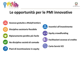 Le opportunità per le PMI innovative
• Accesso gratuito a #ItalyFrontiers
• Disciplina societaria flessibile
• Ripianamento perdite più facile
• No disciplina società di comodo
• Piani di incentivazione in equity
• Incentivi all’investimento
• Equity crowdfunding
• Facilitazioni accesso al credito
• Carta Servizi ICE
 