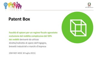 Patent Box
Facoltà di optare per un regime fiscale agevolato:
esclusione dal reddito complessivo del 50%
dei redditi derivanti da utilizzo
diretto/indiretto di opere dell’ingegno,
brevetti industriali e marchi d’impresa
(DM MEF-MISE 30 luglio 2015)
 