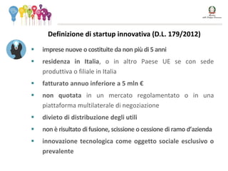  imprese nuove o costituite da non più di 5 anni
 residenza in Italia, o in altro Paese UE se con sede
produttiva o filiale in Italia
 fatturato annuo inferiore a 5 mln €
 non quotata in un mercato regolamentato o in una
piattaforma multilaterale di negoziazione
 divieto di distribuzione degli utili
 non è risultato di fusione, scissione o cessione di ramo d’azienda
 innovazione tecnologica come oggetto sociale esclusivo o
prevalente
Definizione di startup innovativa (D.L. 179/2012)
 