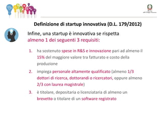 1. ha sostenuto spese in R&S e innovazione pari ad almeno il
15% del maggiore valore tra fatturato e costo della
produzione
2. impiega personale altamente qualificato (almeno 1/3
dottori di ricerca, dottorandi o ricercatori, oppure almeno
2/3 con laurea magistrale)
3. è titolare, depositaria o licenziataria di almeno un
brevetto o titolare di un software registrato
Infine, una startup è innovativa se rispetta
almeno 1 dei seguenti 3 requisiti:
Definizione di startup innovativa (D.L. 179/2012)
 