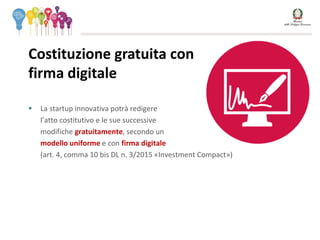  La startup innovativa potrà redigere
l’atto costitutivo e le sue successive
modifiche gratuitamente, secondo un
modello uniforme e con firma digitale
(art. 4, comma 10 bis DL n. 3/2015 «Investment Compact»)
Costituzione gratuita con
firma digitale SOSTITUIRE
CON IMMAGINE 1.
ALBERO
 