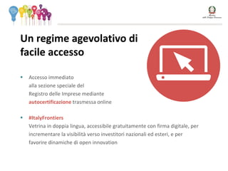  Accesso immediato
alla sezione speciale del
Registro delle Imprese mediante
autocertificazione trasmessa online
 #ItalyFrontiers
Vetrina in doppia lingua, accessibile gratuitamente con firma digitale, per
incrementare la visibilità verso investitori nazionali ed esteri, e per
favorire dinamiche di open innovation
Un regime agevolativo di
facile accesso SOSTITUIRE
CON IMMAGINE 1.
ALBERO
 