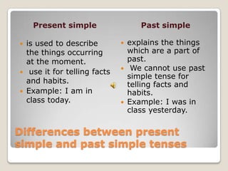 Present simple                   Past simple

   is used to describe            explains the things
    the things occurring            which are a part of
    at the moment.                  past.
    use it for telling facts       We cannot use past
                                    simple tense for
    and habits.                     telling facts and
   Example: I am in                habits.
    class today.                   Example: I was in
                                    class yesterday.

Differences between present
simple and past simple tenses
 
