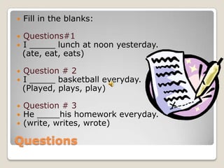    Fill in the blanks:

   Questions#1
   I _____ lunch at noon yesterday.
    (ate, eat, eats)

   Question # 2
   I _____ basketball everyday.
    (Played, plays, play)

   Question # 3
   He       his homework everyday.
   (write, writes, wrote)

Questions
 