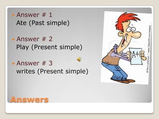    Answer # 1
    Ate (Past simple)

   Answer # 2
    Play (Present simple)

   Answer # 3
    writes (Present simple)



Answers
 