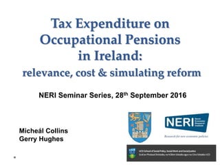 Micheál Collins
Gerry Hughes
Tax Expenditure on
Occupational Pensions
in Ireland:
relevance, cost & simulating reform
NERI Seminar Series, 28th September 2016
 