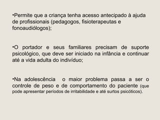 •Permite que a criança tenha acesso antecipado à ajuda
de profissionais (pedagogos, fisioterapeutas e
fonoaudiólogos);


•O portador e seus familiares precisam de suporte
psicológico, que deve ser iniciado na infância e continuar
até a vida adulta do indivíduo;


•Na adolescência o maior problema passa a ser o
controle de peso e de comportamento do paciente (que
pode apresentar períodos de irritabilidade e até surtos psicóticos).
 