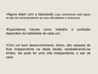 •Alguns lidam com a depressão (isso certamente está ligado
ao fato de compreenderem as suas dificuldades e carências);



•Expectativas futuras como trabalho                e    profissão
dependem da habilidade de cada um;


•Com um bom desenvolvimento, treino, são capazes de
ficar independente na idade adulta, estabelecendo-se
limites, ele pode ter uma vida independente, e sair de
casa.
 