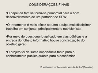 CONSIDERAÇÕES FINAIS

•O papel da família torna-se primordial para o bom
desenvolvimento de um portador de SPW;

•O tratamento é mais eficaz se uma equipe multidisciplinar
trabalha em conjunto, principalmente o nutricionista;

•Por meio do questionário aplicado em vias públicas e a
entrega do folheto informativo houve concretização do
objetivo geral;

•O projeto foi de suma importância tanto para o
conhecimento público quanto para o acadêmico.


                       “O verdadeiro conhecimento vem de dentro.”(Sócrates)
 