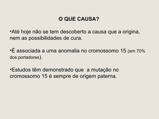 O QUE CAUSA?

•Até hoje não se tem descoberto a causa que a origina,
nem as possibilidades de cura.

•É associada a uma anomalia no cromossomo 15 (em 70%
dos portadores).

•Estudos têm demonstrado que a mutação no
cromossomo 15 é sempre de origem paterna.
 