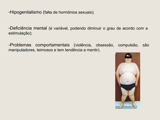 -Hipogenitalismo (falta de hormônios sexuais);


-Deficiência mental (é variável, podendo diminuir o grau de acordo com a
estimulação);

-Problemas comportamentais (violência, obsessão, compulsão, são
manipuladores, teimosos e tem tendência a mentir).
 