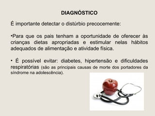 DIAGNÓSTICO

É importante detectar o distúrbio precocemente:

•Para que os pais tenham a oportunidade de oferecer às
crianças dietas apropriadas e estimular nelas hábitos
adequados de alimentação e atividade física.

• É possível evitar: diabetes, hipertensão e dificuldades
respiratórias (são as principais causas de morte dos portadores da
síndrome na adolescência).
 