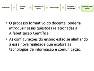• O processo formativo do docente, poderia
introduzir essas questões relacionadas a
Alfabetização Científica.
• As configurações do ensino estão se alinhando
a essa nova realidade que explora as
tecnologias de informação e comunicação.
Introdução
Objetivo
Geral
Fundamentação
Teórica
Metodologia
Resultados e
Discussões
Considerações
Finais
 