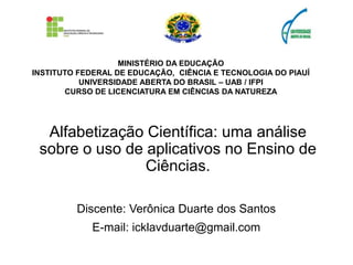 MINISTÉRIO DA EDUCAÇÃO
INSTITUTO FEDERAL DE EDUCAÇÃO, CIÊNCIA E TECNOLOGIA DO PIAUÍ
UNIVERSIDADE ABERTA DO BRASIL – UAB / IFPI
CURSO DE LICENCIATURA EM CIÊNCIAS DA NATUREZA
Alfabetização Científica: uma análise
sobre o uso de aplicativos no Ensino de
Ciências.
Discente: Verônica Duarte dos Santos
E-mail: icklavduarte@gmail.com
 