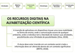 Introdução
Objetivo
Geral
Fundamentação
Teórica
Metodologia
Resultados e
Discussões
Considerações
Finais
OS RECURSOS DIGITAIS NA
ALFABETIZAÇÃO CIENTÍFICA
A inserção de aplicativos em dispositivos trouxe uma nova mobilidade
na forma do ensino, onde a comunicação ocorre de qualquer
ambiente, onde o indivíduo tem a liberdade de realizar suas atividades,
possibilitando uma infinidade de possibilidades (Silva, 2018).
O aluno deve estar inserido em um contexto social e toda a
informação deve ser oferecida dentro de um contexto significativo
(BRITO, 2018).
 