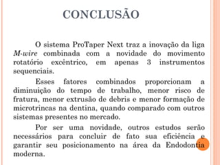 CONCLUSÃO
O sistema ProTaper Next traz a inovação da liga
M-wire combinada com a novidade do movimento
rotatório excêntrico, em apenas 3 instrumentos
sequenciais.
Esses fatores combinados proporcionam a
diminuição do tempo de trabalho, menor risco de
fratura, menor extrusão de debris e menor formação de
microtrincas na dentina, quando comparado com outros
sistemas presentes no mercado.
Por ser uma novidade, outros estudos serão
necessários para concluir de fato sua eficiência e
garantir seu posicionamento na área da Endodontia
moderna.
 