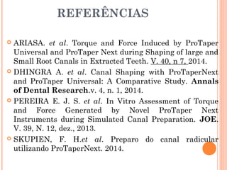 REFERÊNCIAS
 ARIASA. et al. Torque and Force Induced by ProTaper
Universal and ProTaper Next during Shaping of large and
Small Root Canals in Extracted Teeth. V. 40, n 7, 2014.
 PROTAPER NEXT- flexible performance. Disponível:
http://www.dentsplymaillefer.com/ Acesso: 21 de julho
2013.
 DHINGRA A. et al. Canal Shaping with ProTaperNext
and ProTaper Universal: A Comparative Study. Annals
of Dental Research.v. 4, n. 1, 2014.
 PEREIRA E. J. S. et al. In Vitro Assessment of Torque
and Force Generated by Novel ProTaper Next
Instruments during Simulated Canal Preparation. JOE.
V. 39, N. 12, dez., 2013.
 SKUPIEN, F. H.et al. Preparo do canal radicular
utilizando ProTaperNext. 2014.
 