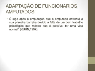 ADAPTAÇÃO DE FUNCIONARIOS
AMPUTADOS:
• É logo após a amputação que o amputado enfrenta a
  sua primeira barreira devido à falta de um bom trabalho
  psicológico que mostre que é possível ter uma vida
  normal” (KUHN,1997).
 