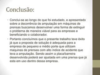 Conclusão:
• Conclui-se ao longo do que foi estudado, e apresentado
  sobre a decorrência de amputação em máquinas de
  prensas buscamos desenvolver uma forma de extinguir
  o problema de maneira viável para as empresas e
  beneficiando o colaborador.
• Portanto concluímos que o presente trabalho teve êxito
  já que a proposta de solução é adequada para a
  empresa de pequeno e médio porte que utilizam
  maquinas de prensas com alto índice de acidente que
  leva a amputação. Sendo assim a placa/barreira
  desenvolvida poderá ser ajustada em uma prensa que já
  esta em uso dentro dessa empresa.
 