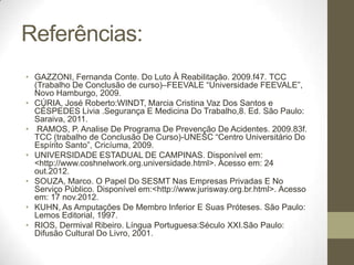 Referências:
• GAZZONI, Fernanda Conte. Do Luto À Reabilitação. 2009.f47. TCC
  (Trabalho De Conclusão de curso)–FEEVALE “Universidade FEEVALE”,
  Novo Hamburgo, 2009.
• CÚRIA, José Roberto:WINDT, Marcia Cristina Vaz Dos Santos e
  CÉSPEDES Livia .Segurança E Medicina Do Trabalho,8. Ed. São Paulo:
  Saraiva, 2011.
• RAMOS, P. Analise De Programa De Prevenção De Acidentes. 2009.83f.
  TCC (trabalho de Conclusão De Curso)-UNESC “Centro Universitário Do
  Espírito Santo”, Cricíuma, 2009.
• UNIVERSIDADE ESTADUAL DE CAMPINAS. Disponível em:
  <http://www.coshnelwork.org.universidade.html>. Acesso em: 24
  out.2012.
• SOUZA, Marco. O Papel Do SESMT Nas Empresas Privadas E No
  Serviço Público. Disponível em:<http://www.jurisway.org.br.html>. Acesso
  em: 17 nov.2012.
• KUHN, As Amputações De Membro Inferior E Suas Próteses. São Paulo:
  Lemos Editorial, 1997.
• RIOS, Dermival Ribeiro. Língua Portuguesa:Século XXI.São Paulo:
  Difusão Cultural Do Livro, 2001.
 