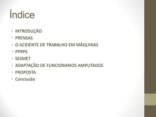 Índice
•   INTRODUÇÃO
•   PRENSAS
•   O ACIDENTE DE TRABALHO EM MÁQUINAS
•   PPRPS
•   SESMET
•   ADAPTAÇÃO DE FUNCIONARIOS AMPUTADOS
•   PROPOSTA
•   Conclusão
 