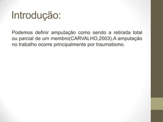 Introdução:
Podemos definir amputação como sendo a retirada total
ou parcial de um membro(CARVALHO,2003).A amputação
no trabalho ocorre principalmente por traumatismo.
 