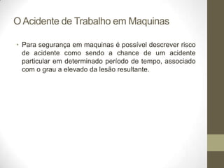 O Acidente de Trabalho em Maquinas

• Para segurança em maquinas é possível descrever risco
  de acidente como sendo a chance de um acidente
  particular em determinado período de tempo, associado
  com o grau a elevado da lesão resultante.
 