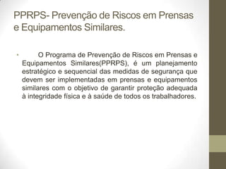 PPRPS- Prevenção de Riscos em Prensas
e Equipamentos Similares.

•         O Programa de Prevenção de Riscos em Prensas e
    Equipamentos Similares(PPRPS), é um planejamento
    estratégico e sequencial das medidas de segurança que
    devem ser implementadas em prensas e equipamentos
    similares com o objetivo de garantir proteção adequada
    à integridade física e à saúde de todos os trabalhadores.
 