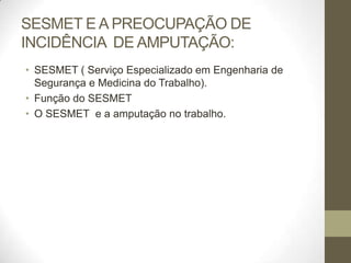 SESMET E A PREOCUPAÇÃO DE
INCIDÊNCIA DE AMPUTAÇÃO:
• SESMET ( Serviço Especializado em Engenharia de
  Segurança e Medicina do Trabalho).
• Função do SESMET
• O SESMET e a amputação no trabalho.
 