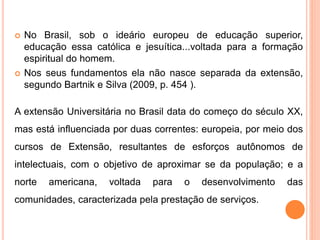  No Brasil, sob o ideário europeu de educação superior,
educação essa católica e jesuítica...voltada para a formação
espiritual do homem.
 Nos seus fundamentos ela não nasce separada da extensão,
segundo Bartnik e Silva (2009, p. 454 ).
A extensão Universitária no Brasil data do começo do século XX,
mas está influenciada por duas correntes: europeia, por meio dos
cursos de Extensão, resultantes de esforços autônomos de
intelectuais, com o objetivo de aproximar se da população; e a
norte americana, voltada para o desenvolvimento das
comunidades, caracterizada pela prestação de serviços.
 