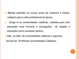  Nesse período os cursos eram de medicina e direito,
voltados para a elite profissional da época.
 Surge aí as universidades católicas, voltadas para uma
educação mais humana e concepções de religião e
educação como processo político.
 São, no total, 42 universidades católicas e algumas
tornam-se Pontifícias Universidades Católicas.
 