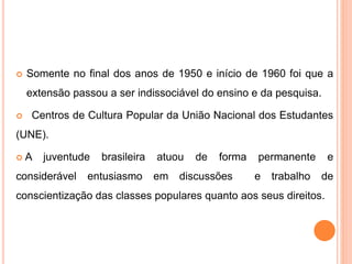  Somente no final dos anos de 1950 e início de 1960 foi que a
extensão passou a ser indissociável do ensino e da pesquisa.
 Centros de Cultura Popular da União Nacional dos Estudantes
(UNE).
 A juventude brasileira atuou de forma permanente e
considerável entusiasmo em discussões e trabalho de
conscientização das classes populares quanto aos seus direitos.
 
