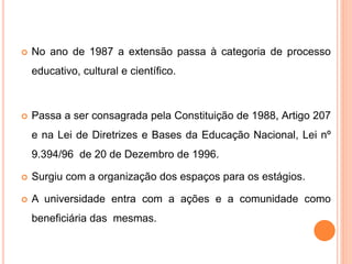  No ano de 1987 a extensão passa à categoria de processo
educativo, cultural e científico.
 Passa a ser consagrada pela Constituição de 1988, Artigo 207
e na Lei de Diretrizes e Bases da Educação Nacional, Lei nº
9.394/96 de 20 de Dezembro de 1996.
 Surgiu com a organização dos espaços para os estágios.
 A universidade entra com a ações e a comunidade como
beneficiária das mesmas.
 