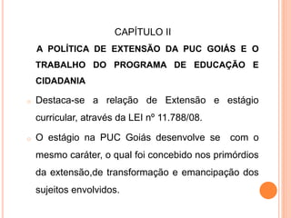 CAPÍTULO II
A POLÍTICA DE EXTENSÃO DA PUC GOIÁS E O
TRABALHO DO PROGRAMA DE EDUCAÇÃO E
CIDADANIA
o Destaca-se a relação de Extensão e estágio
curricular, através da LEI nº 11.788/08.
o O estágio na PUC Goiás desenvolve se com o
mesmo caráter, o qual foi concebido nos primórdios
da extensão,de transformação e emancipação dos
sujeitos envolvidos.
 