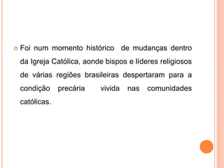  Foi num momento histórico de mudanças dentro
da Igreja Católica, aonde bispos e líderes religiosos
de várias regiões brasileiras despertaram para a
condição precária vivida nas comunidades
católicas.
 