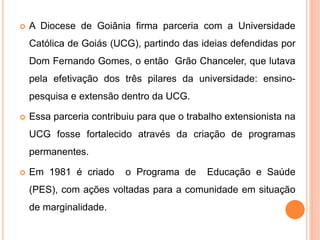  A Diocese de Goiânia firma parceria com a Universidade
Católica de Goiás (UCG), partindo das ideias defendidas por
Dom Fernando Gomes, o então Grão Chanceler, que lutava
pela efetivação dos três pilares da universidade: ensino-
pesquisa e extensão dentro da UCG.
 Essa parceria contribuiu para que o trabalho extensionista na
UCG fosse fortalecido através da criação de programas
permanentes.
 Em 1981 é criado o Programa de Educação e Saúde
(PES), com ações voltadas para a comunidade em situação
de marginalidade.
 