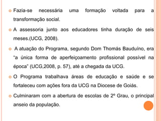  Fazia-se necessária uma formação voltada para a
transformação social.
 A assessoria junto aos educadores tinha duração de seis
meses.(UCG, 2008).
 A atuação do Programa, segundo Dom Thomás Bauduíno, era
“a única forma de aperfeiçoamento profissional possível na
época” (UCG,2008, p. 57), até a chegada da UCG.
 O Programa trabalhava áreas de educação e saúde e se
fortaleceu com ações fora da UCG na Diocese de Goiás.
 Culminaram com a abertura de escolas de 2º Grau, o principal
anseio da população.
 