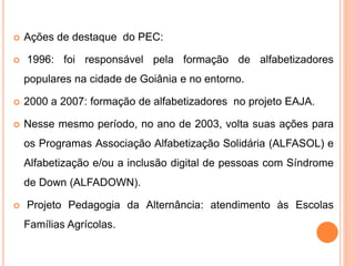  Ações de destaque do PEC:
 1996: foi responsável pela formação de alfabetizadores
populares na cidade de Goiânia e no entorno.
 2000 a 2007: formação de alfabetizadores no projeto EAJA.
 Nesse mesmo período, no ano de 2003, volta suas ações para
os Programas Associação Alfabetização Solidária (ALFASOL) e
Alfabetização e/ou a inclusão digital de pessoas com Síndrome
de Down (ALFADOWN).
 Projeto Pedagogia da Alternância: atendimento às Escolas
Famílias Agrícolas.
 