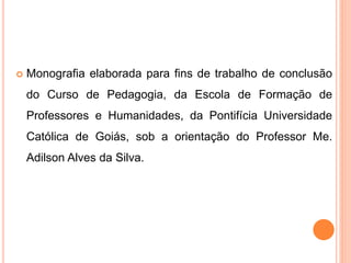  Monografia elaborada para fins de trabalho de conclusão
do Curso de Pedagogia, da Escola de Formação de
Professores e Humanidades, da Pontifícia Universidade
Católica de Goiás, sob a orientação do Professor Me.
Adilson Alves da Silva.
 