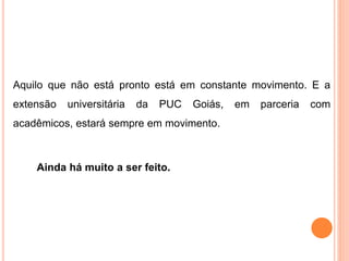 Aquilo que não está pronto está em constante movimento. E a
extensão universitária da PUC Goiás, em parceria com
acadêmicos, estará sempre em movimento.
Ainda há muito a ser feito.
 