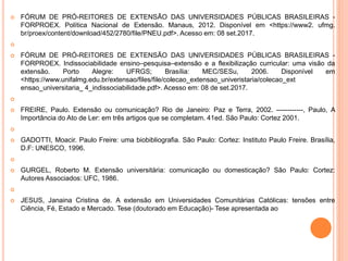  FÓRUM DE PRÓ-REITORES DE EXTENSÃO DAS UNIVERSIDADES PÚBLICAS BRASILEIRAS -
FORPROEX. Política Nacional de Extensão. Manaus, 2012. Disponível em <https://www2. ufmg.
br/proex/content/download/452/2780/file/PNEU.pdf>. Acesso em: 08 set.2017.

 FÓRUM DE PRÓ-REITORES DE EXTENSÃO DAS UNIVERSIDADES PÚBLICAS BRASILEIRAS -
FORPROEX. Indissociabilidade ensino–pesquisa–extensão e a flexibilização curricular: uma visão da
extensão. Porto Alegre: UFRGS; Brasília: MEC/SESu, 2006. Disponível em
<https://www.unifalmg.edu.br/extensao/files/file/colecao_extensao_univeristaria/colecao_ext
ensao_universitaria_ 4_indissociabilidade.pdf>. Acesso em: 08 de set.2017.

 FREIRE, Paulo. Extensão ou comunicação? Rio de Janeiro: Paz e Terra, 2002. ------------, Paulo, A
Importância do Ato de Ler: em três artigos que se completam. 41ed. São Paulo: Cortez 2001.

 GADOTTI, Moacir. Paulo Freire: uma biobibliografia. São Paulo: Cortez: Instituto Paulo Freire. Brasília,
D.F: UNESCO, 1996.

 GURGEL, Roberto M. Extensão universitária: comunicação ou domesticação? São Paulo: Cortez:
Autores Associados: UFC, 1986.

 JESUS, Janaina Cristina de. A extensão em Universidades Comunitárias Católicas: tensões entre
Ciência, Fé, Estado e Mercado. Tese (doutorado em Educação)- Tese apresentada ao
 