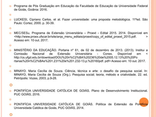  Programa de Pós Graduação em Educação da Faculdade de Educação da Universidade Federal
de Goiás, Goiânia: 2016.

 LUCKESI, Cipriano Carlos. et al. Fazer universidade: uma proposta metodológica. 11ªed. São
Paulo: Cortez, 2000. p. 30-39.

 MEC/SESu. Programa de Extensão Universitária – Proext - Edital 2015. 2014. Disponível em
<http://www.proex.ufscar.br/site/arqs_menu_editais/proext/copy_of_edital_proext_2015.pdf. >
Acesso em: 10 out. 2017.

 MINISTÉRIO DA EDUCAÇÃO. Portaria nº 61, de 02 de dezembro de 2013. (2013). Institui a
Comissão Nacional de Extensão Universitária - Conex. Disponível em <
http://cs.ufgd.edu.br/download/DOU%20n%C2%BA%20236%20de%2005.12.13%20%20Po
rtarias%20n%C2%BAs%201.231%20e%201.232-13.p.%20160pdf. pdf> Acesso em: 10 out. 2017.

 MINAYO. Maria Cecília de Souza. Ciência, técnica e arte: o desafio da pesquisa social. In:
MINAYO, Maria Cecília de Souza (Org.). Pesquisa social; teoria, método e criatividade. 22. ed.
Petrópolis: Vozes, 2003, p.9-28.

 PONTIFÍCIA UNIVERSIDADE CATÓLICA DE GOIÁS. Plano de Desenvolvimento Institucional.
PUC GOIÁS, 2016.

 PONTIFÍCIA UNIVERSIDADE CATÓLICA DE GOIÁS. Política de Extensão da Pontifícia
Universidade Católica de Goiás, PUC GOIÁS, 2014.

 